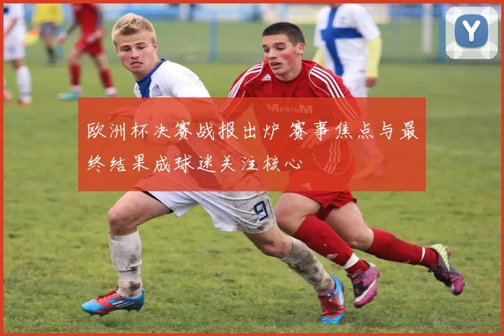 欧洲杯决赛战报出炉 赛事焦点与最终结果成球迷关注核心