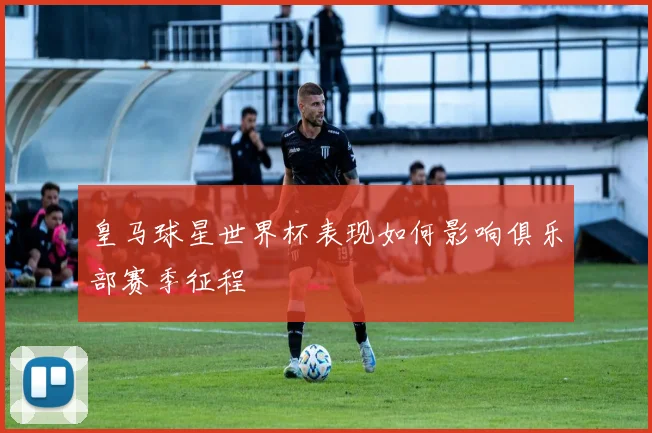 皇马球星世界杯表现如何影响俱乐部赛季征程