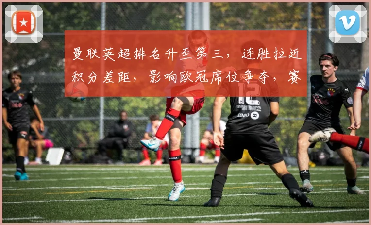 曼联英超排名升至第三,连胜拉近积分差距,影响欧冠席位争夺,赛程迎关键期
