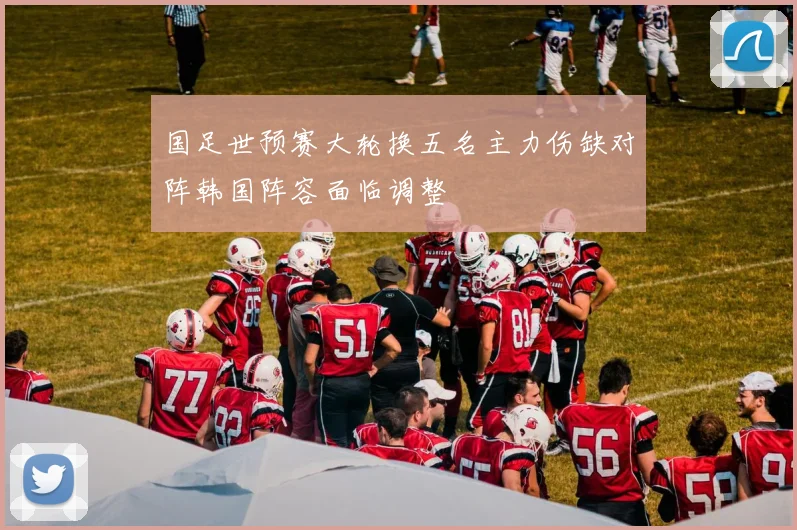 国足世预赛大轮换五名主力伤缺对阵韩国阵容面临调整