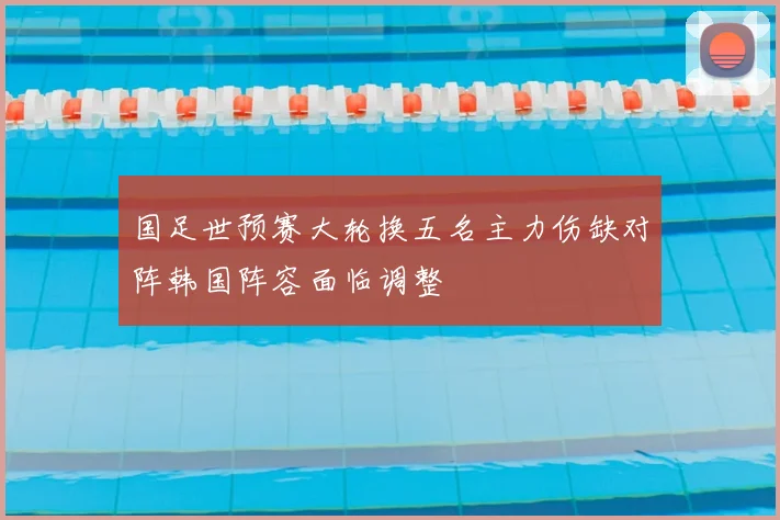 国足世预赛大轮换五名主力伤缺对阵韩国阵容面临调整