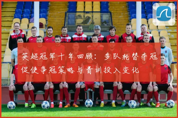 英超冠军十年回顾:多队轮替夺冠促使争冠策略与青训投入变化