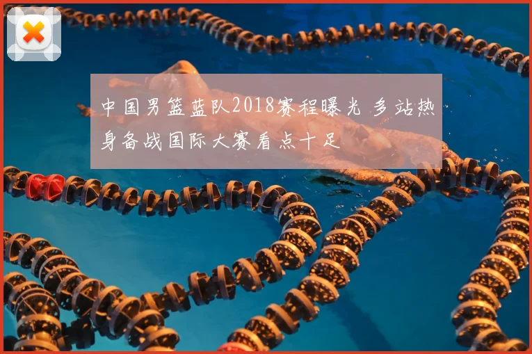 中国男篮蓝队2018赛程曝光 多站热身备战国际大赛看点十足