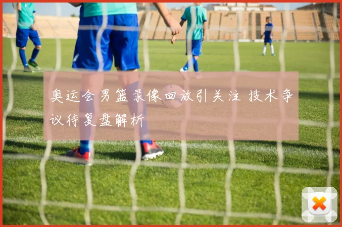 奥运会男篮录像回放引关注 技术争议待复盘解析