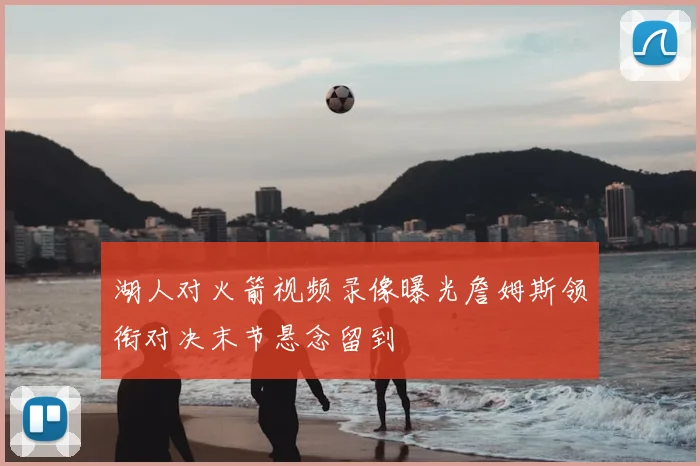 湖人对火箭视频录像曝光詹姆斯领衔对决末节悬念留到