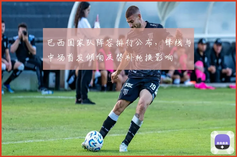 巴西国家队阵容排行公布，锋线与中场首发倾向及替补轮换影响