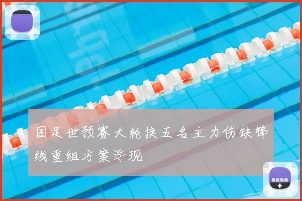 国足世预赛大轮换五名主力伤缺锋线重组方案浮现