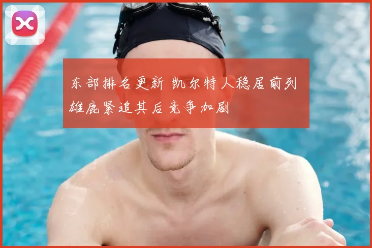 东部排名更新 凯尔特人稳居前列 雄鹿紧追其后竞争加剧