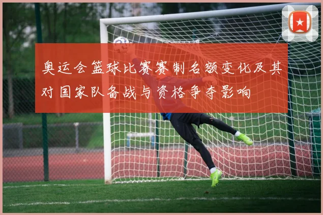 奥运会篮球比赛赛制名额变化及其对国家队备战与资格争夺影响