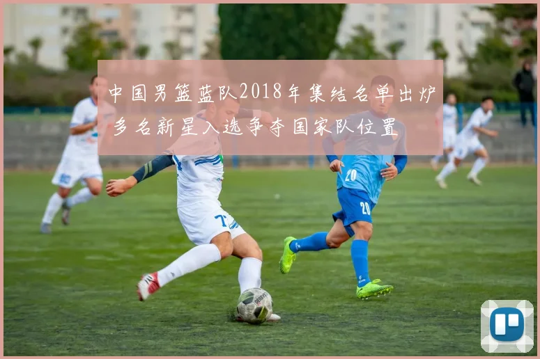 中国男篮蓝队2018年集结名单出炉 多名新星入选争夺国家队位置