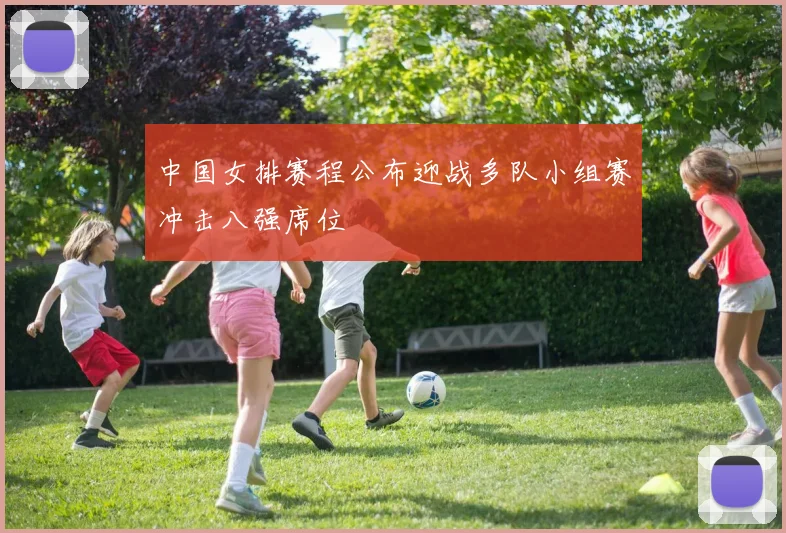 中国女排赛程公布迎战多队小组赛冲击八强席位