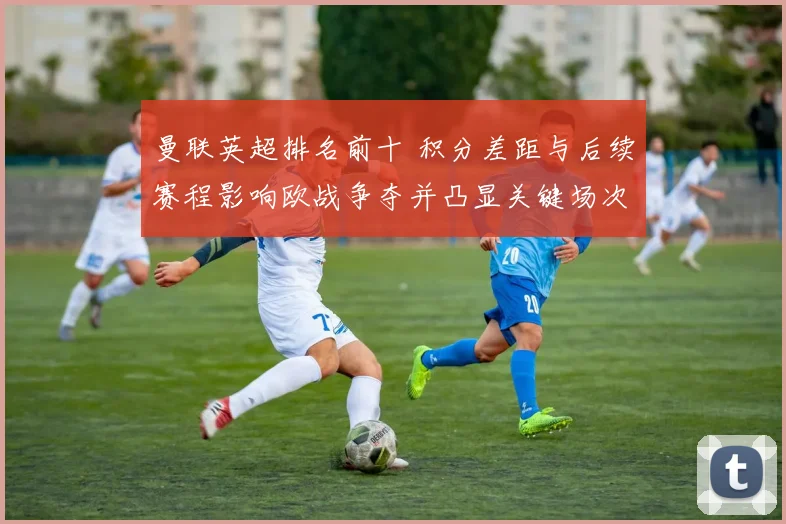 曼联英超排名前十 积分差距与后续赛程影响欧战争夺并凸显关键场次