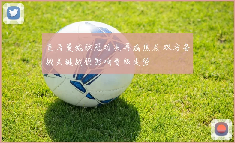 皇马曼城欧冠对决再成焦点 双方备战关键战役影响晋级走势