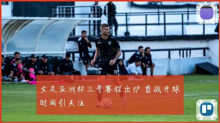 女足亚洲杯三号赛程出炉 首战开球时间引关注