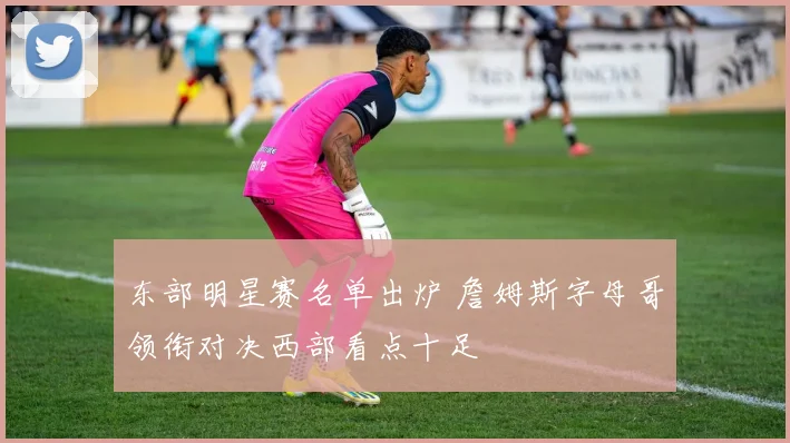 东部明星赛名单出炉 詹姆斯字母哥领衔对决西部看点十足