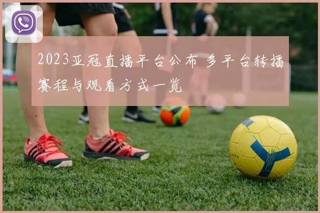 2023亚冠直播平台公布 多平台转播赛程与观看方式一览