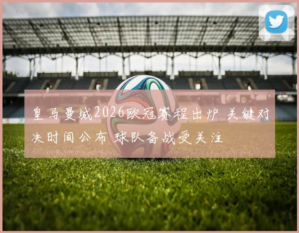 皇马曼城2026欧冠赛程出炉 关键对决时间公布 球队备战受关注
