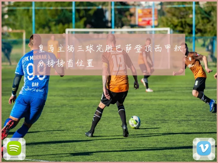 皇马主场三球完胜巴萨登顶西甲积分榜榜首位置