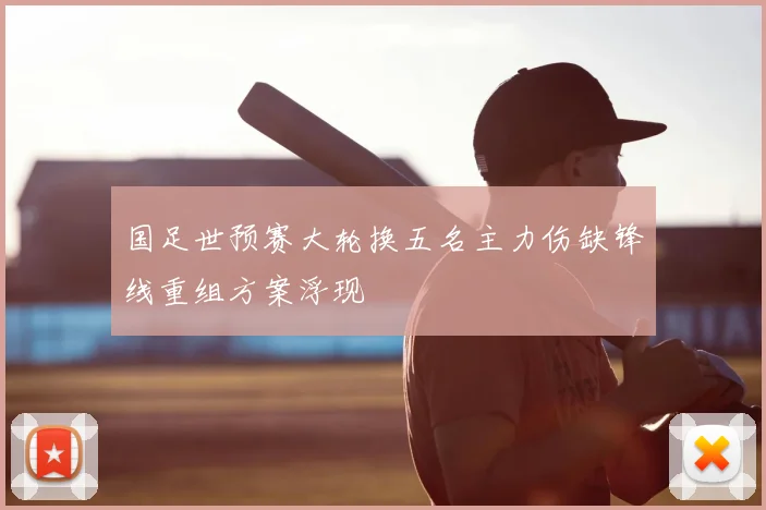 国足世预赛大轮换五名主力伤缺锋线重组方案浮现