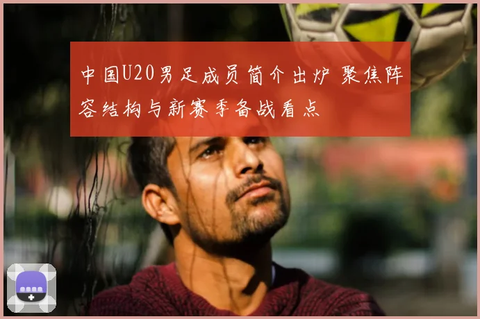 中国U20男足成员简介出炉 聚焦阵容结构与新赛季备战看点