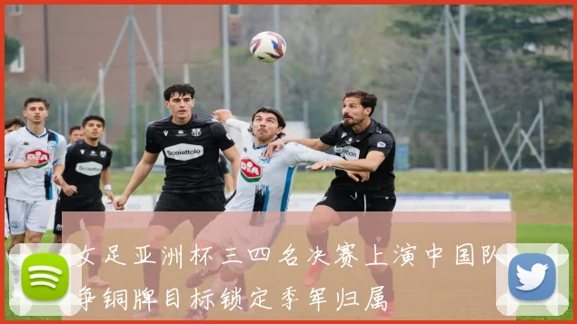 女足亚洲杯三四名决赛上演中国队争铜牌目标锁定季军归属