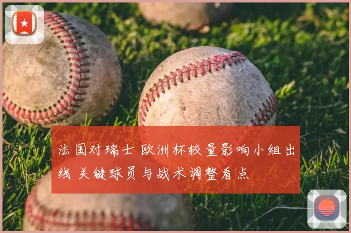 法国对瑞士 欧洲杯较量影响小组出线 关键球员与战术调整看点