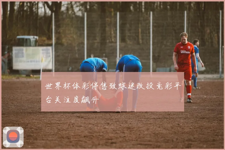世界杯体彩停售致球迷改投竞彩平台关注度飙升