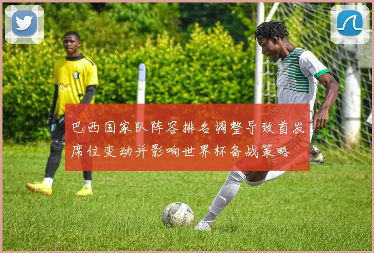 巴西国家队阵容排名调整导致首发席位变动并影响世界杯备战策略