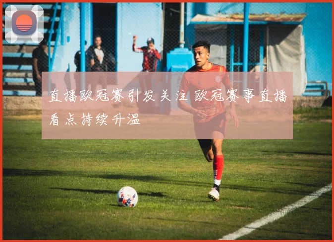 直播欧冠赛引发关注 欧冠赛事直播看点持续升温